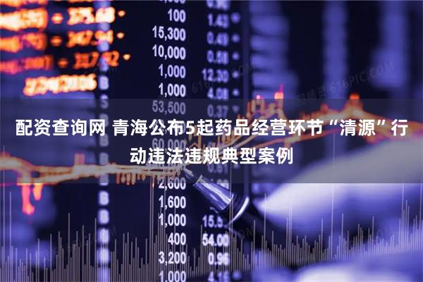 配资查询网 青海公布5起药品经营环节“清源”行动违法违规典型案例