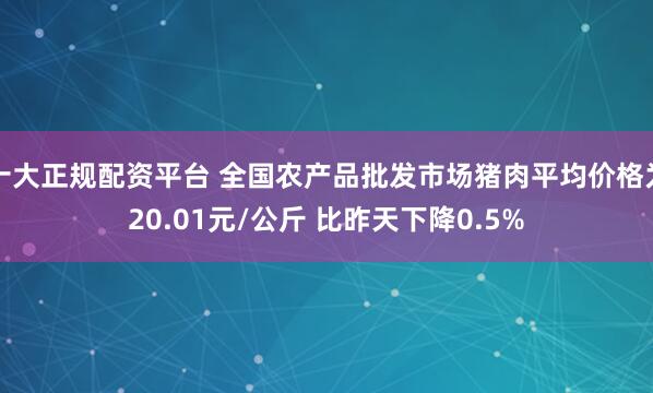 十大正规配资平台 全国农产品批发市场猪肉平均价格为20.01元/公斤 比昨天下降0.5%