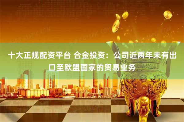 十大正规配资平台 合金投资：公司近两年未有出口至欧盟国家的贸易业务