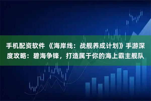 手机配资软件 《海岸线：战舰养成计划》手游深度攻略：碧海争锋，打造属于你的海上霸主舰队