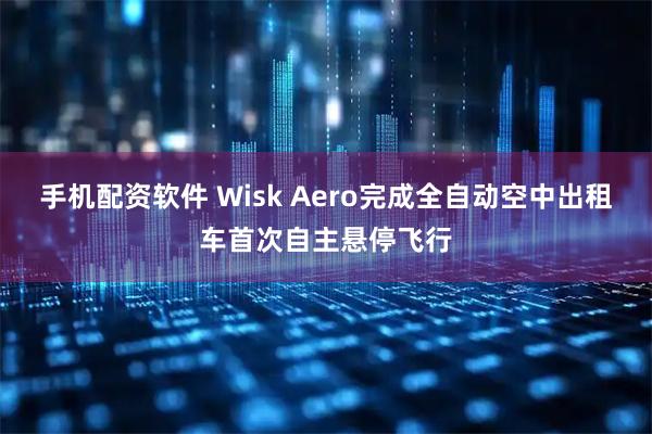 手机配资软件 Wisk Aero完成全自动空中出租车首次自主悬停飞行