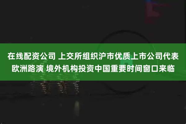 在线配资公司 上交所组织沪市优质上市公司代表欧洲路演 境外机构投资中国重要时间窗口来临