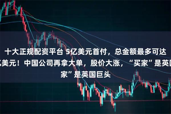 十大正规配资平台 5亿美元首付，总金额最多可达120亿美元！中国公司再拿大单，股价大涨，“买家”是英国巨头