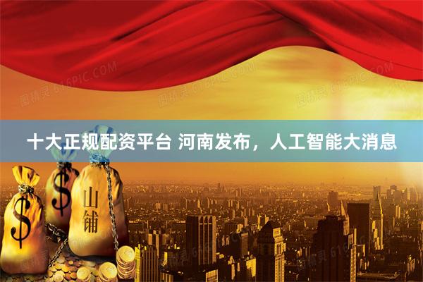 十大正规配资平台 河南发布，人工智能大消息