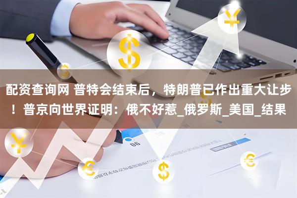 配资查询网 普特会结束后，特朗普已作出重大让步！普京向世界证明：俄不好惹_俄罗斯_美国_结果